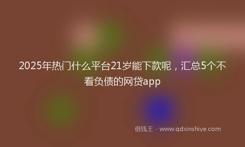 2025年热门什么平台21岁能下款呢，汇总5个不看负债的网贷app