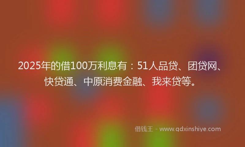 2025年的借100万利息有：51人品贷、团贷网、快贷通、中原消费金融、我来贷等。