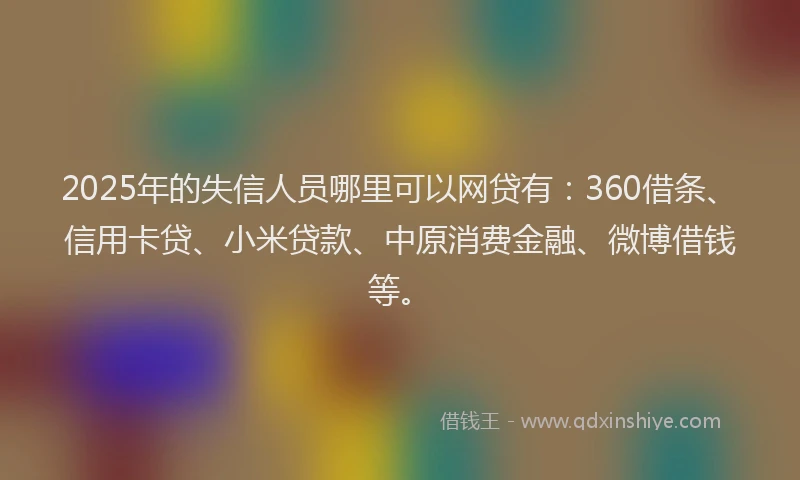 2025年的失信人员哪里可以网贷有：360借条、信用卡贷、小米贷款、中原消费金融、微博借钱等。
