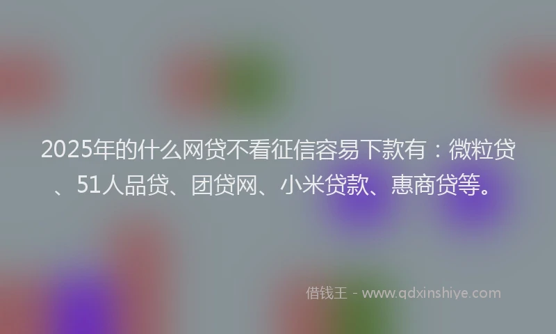 2025年的什么网贷不看征信容易下款有：微粒贷、51人品贷、团贷网、小米贷款、惠商贷等。