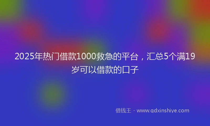 2025年热门借款1000救急的平台，汇总5个满19岁可以借款的口子