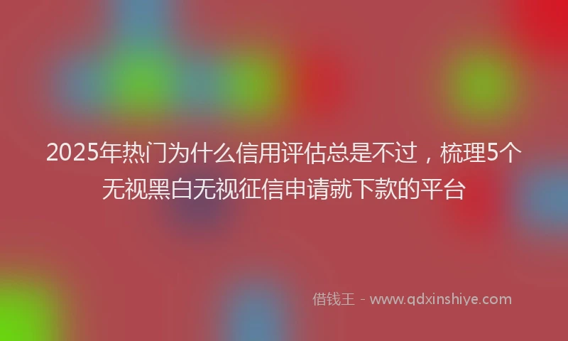 2025年热门为什么信用评估总是不过，梳理5个无视黑白无视征信申请就下款的平台