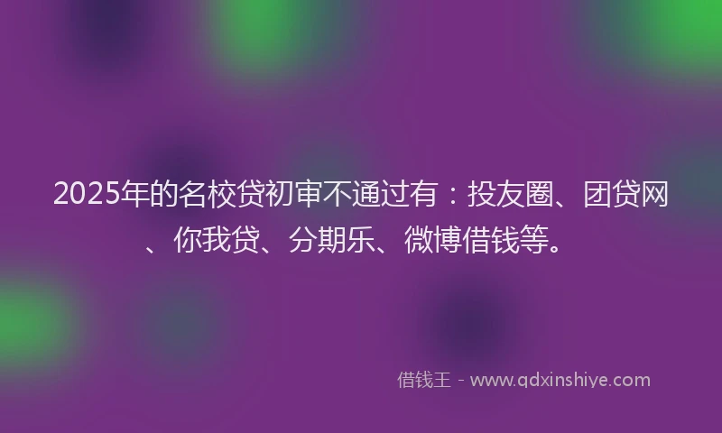 2025年的名校贷初审不通过有：投友圈、团贷网、你我贷、分期乐、微博借钱等。