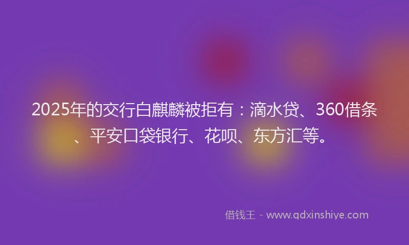 2025年的交行白麒麟被拒有：滴水贷、360借条、平安口袋银行、花呗、东方汇等。
