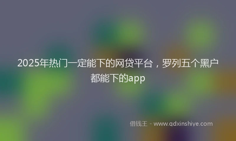 2025年热门一定能下的网贷平台，罗列五个黑户都能下的app