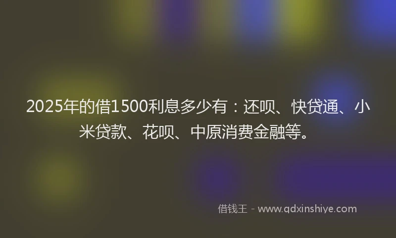 2025年的借1500利息多少有：还呗、快贷通、小米贷款、花呗、中原消费金融等。