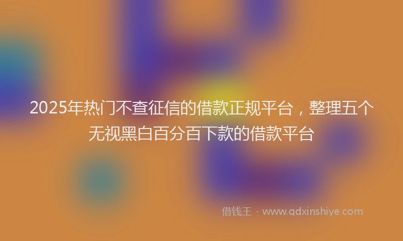 2025年热门不查征信的借款正规平台，整理五个无视黑白百分百下款的借款平台