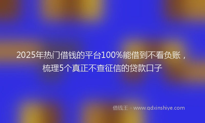 2025年热门借钱的平台100%能借到不看负账，梳理5个真正不查征信的贷款口子