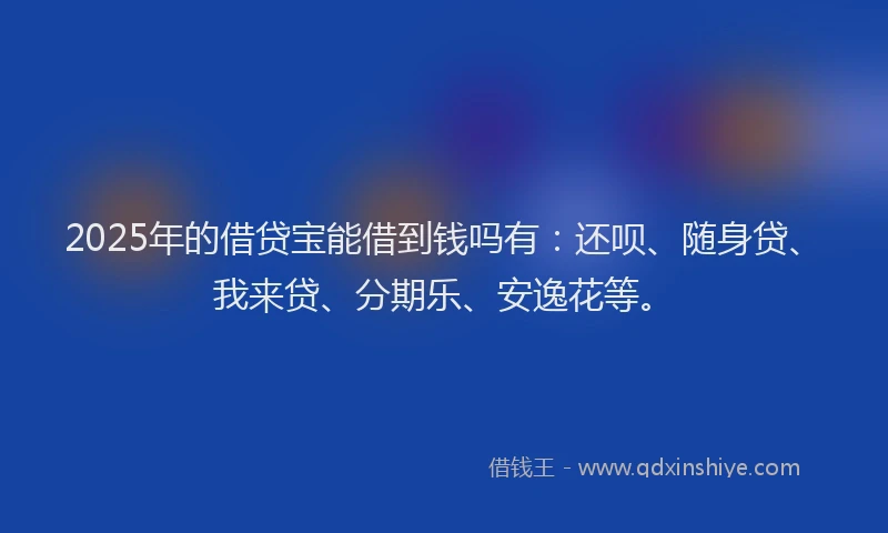 2025年的借贷宝能借到钱吗有：还呗、随身贷、我来贷、分期乐、安逸花等。