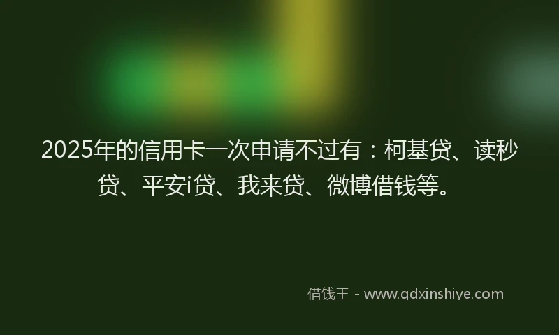 2025年的信用卡一次申请不过有：柯基贷、读秒贷、平安i贷、我来贷、微博借钱等。