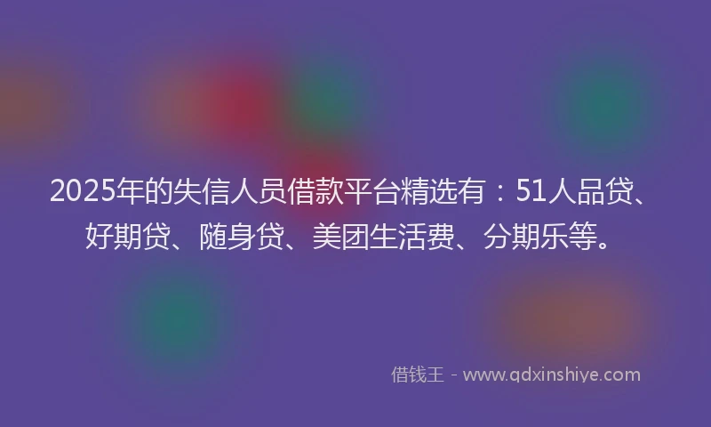 2025年的失信人员借款平台精选有：51人品贷、好期贷、随身贷、美团生活费、分期乐等。