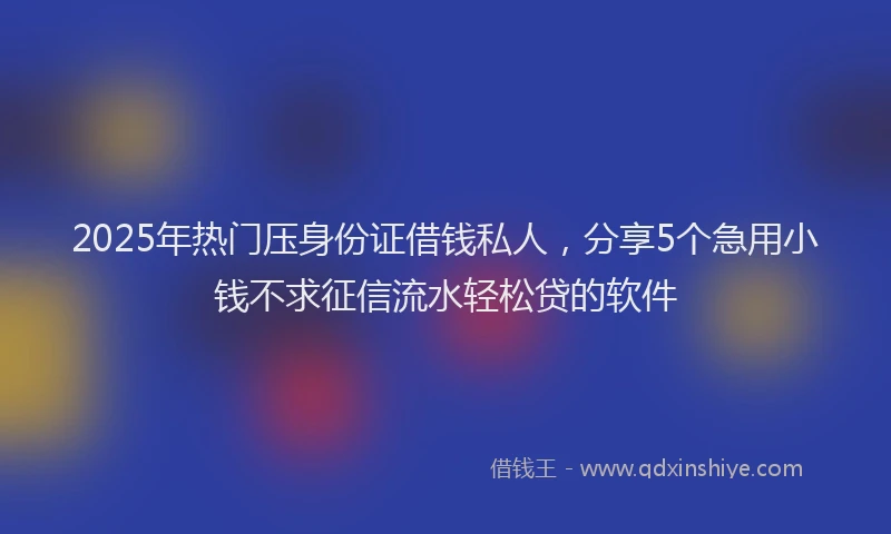 2025年热门压身份证借钱私人，分享5个急用小钱不求征信流水轻松贷的软件
