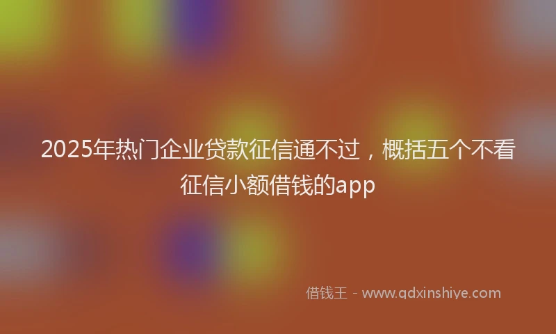 2025年热门企业贷款征信通不过，概括五个不看征信小额借钱的app
