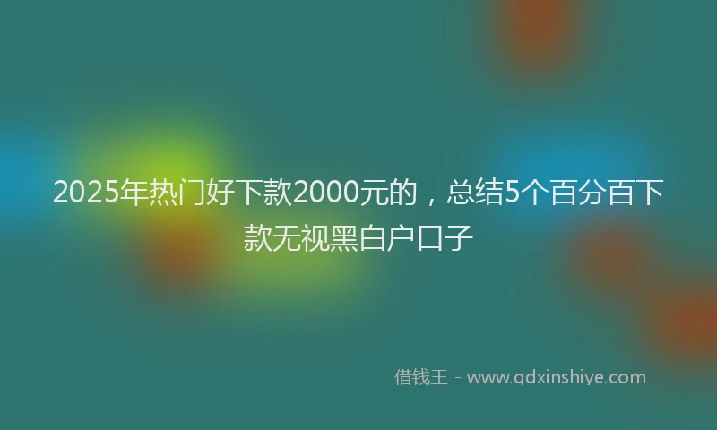 2025年热门好下款2000元的，总结5个百分百下款无视黑白户口子
