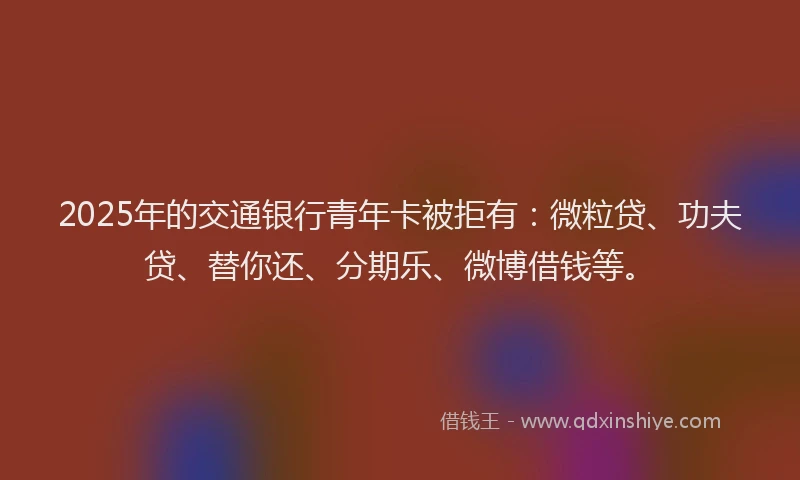 2025年的交通银行青年卡被拒有：微粒贷、功夫贷、替你还、分期乐、微博借钱等。