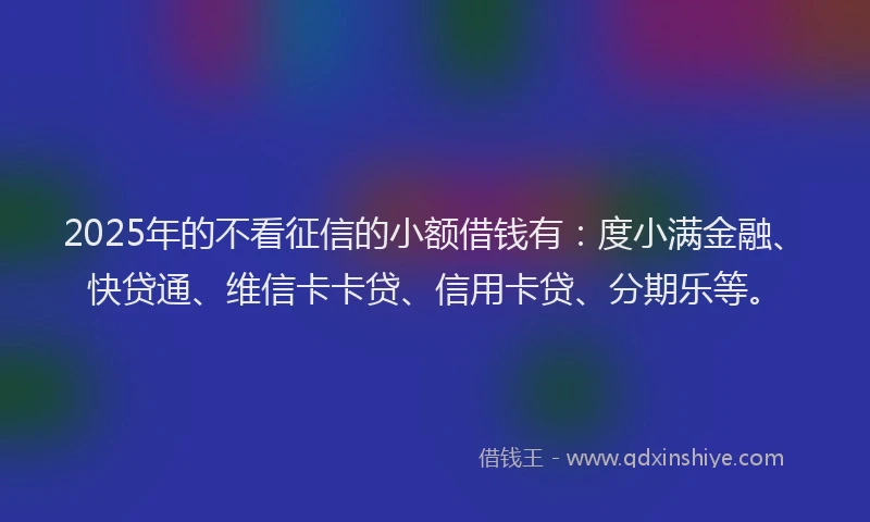 2025年的不看征信的小额借钱有：度小满金融、快贷通、维信卡卡贷、信用卡贷、分期乐等。