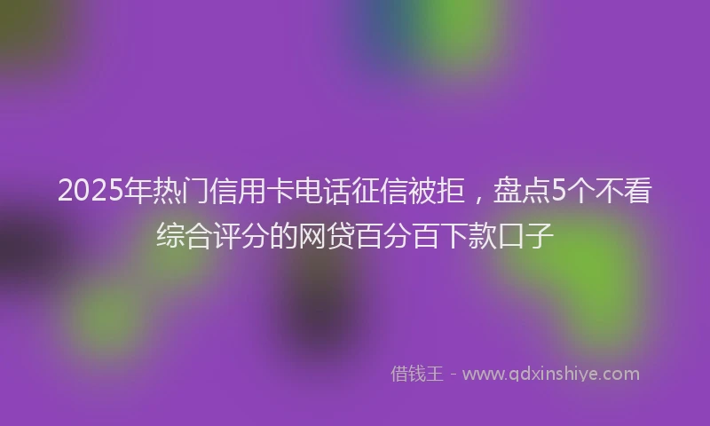 2025年热门信用卡电话征信被拒，盘点5个不看综合评分的网贷百分百下款口子