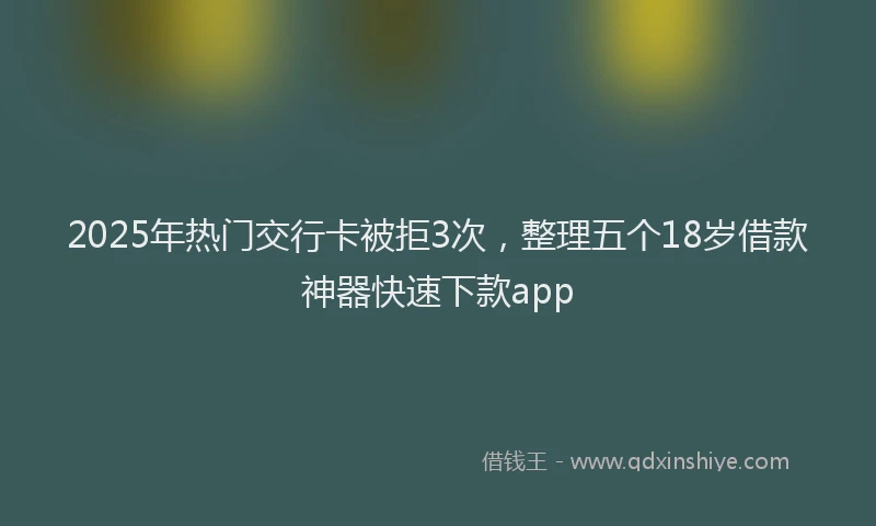 2025年热门交行卡被拒3次，整理五个18岁借款神器快速下款app