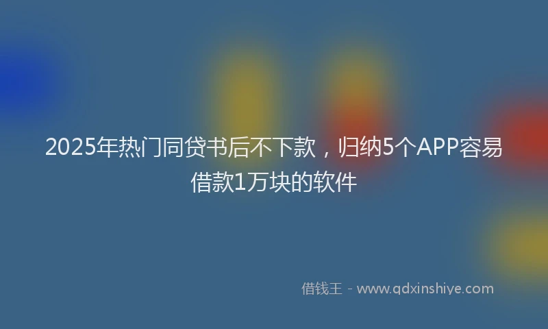 2025年热门同贷书后不下款，归纳5个APP容易借款1万块的软件