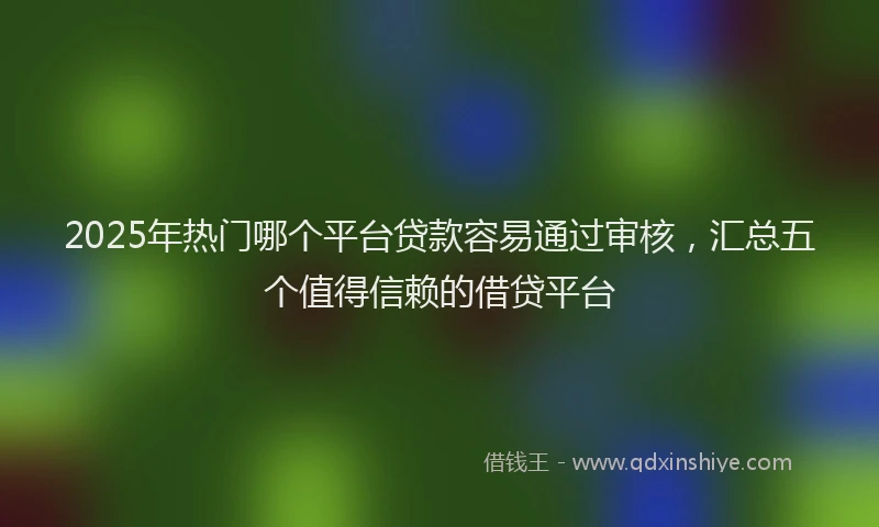 2025年热门哪个平台贷款容易通过审核，汇总五个值得信赖的借贷平台