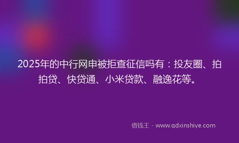 2025年的中行网申被拒查征信吗有：投友圈、拍拍贷、快贷通、小米贷款、融逸花等。