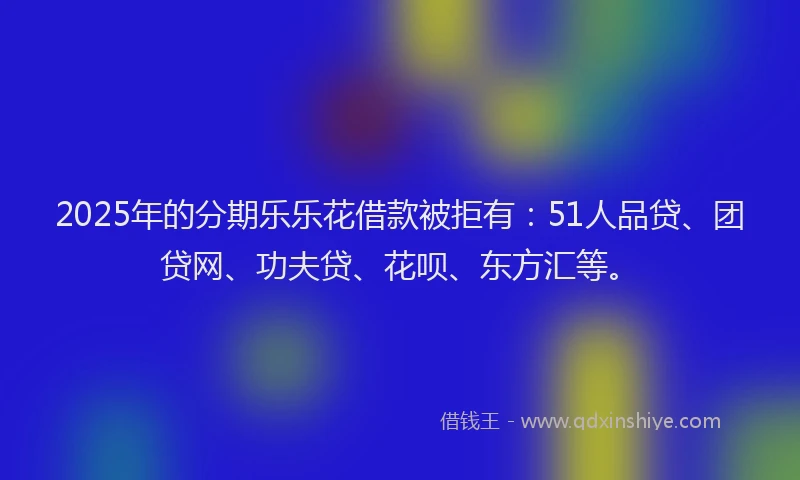 2025年的分期乐乐花借款被拒有：51人品贷、团贷网、功夫贷、花呗、东方汇等。