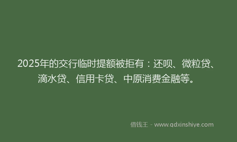 2025年的交行临时提额被拒有：还呗、微粒贷、滴水贷、信用卡贷、中原消费金融等。