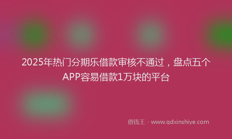 2025年热门分期乐借款审核不通过，盘点五个APP容易借款1万块的平台