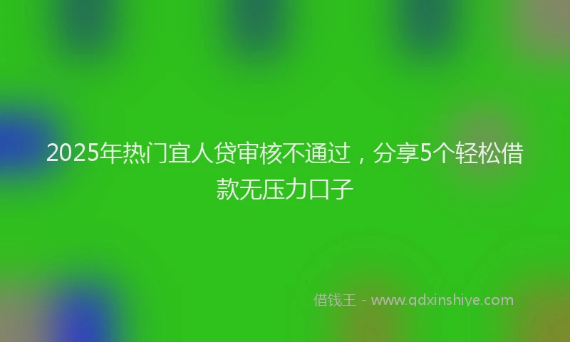 2025年热门宜人贷审核不通过，分享5个轻松借款无压力口子