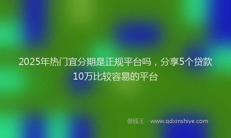 2025年热门宜分期是正规平台吗，分享5个贷款10万比较容易的平台