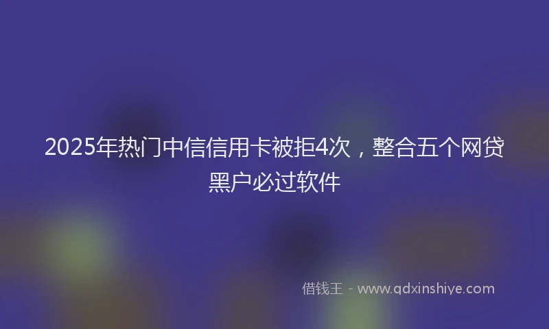 2025年热门中信信用卡被拒4次，整合五个网贷黑户必过软件
