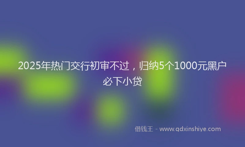 2025年热门交行初审不过，归纳5个1000元黑户必下小贷