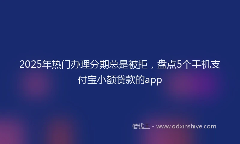 2025年热门办理分期总是被拒，盘点5个手机支付宝小额贷款的app