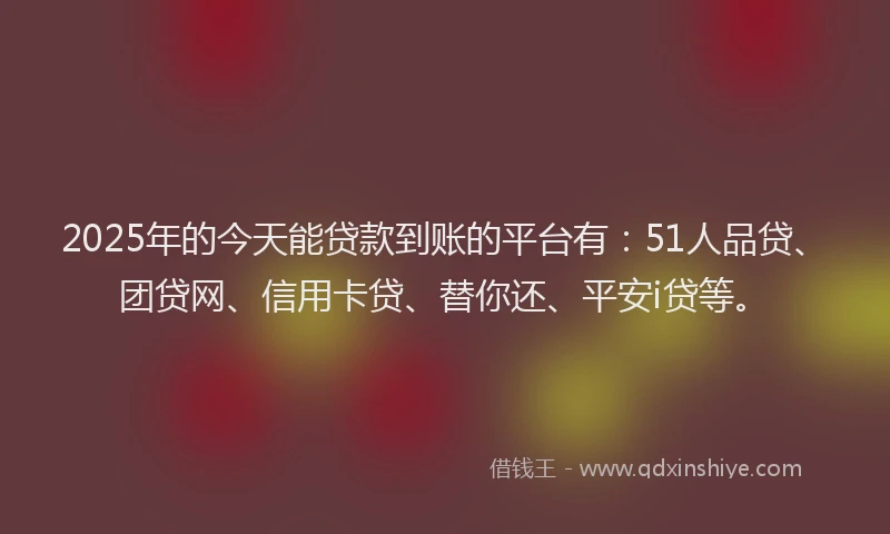 2025年的今天能贷款到账的平台有：51人品贷、团贷网、信用卡贷、替你还、平安i贷等。