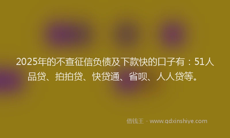 2025年的不查征信负债及下款快的口子有：51人品贷、拍拍贷、快贷通、省呗、人人贷等。