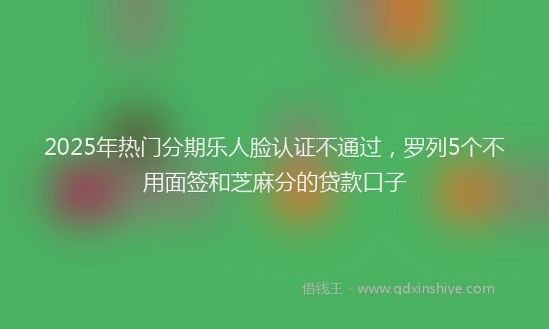 2025年热门分期乐人脸认证不通过，罗列5个不用面签和芝麻分的贷款口子