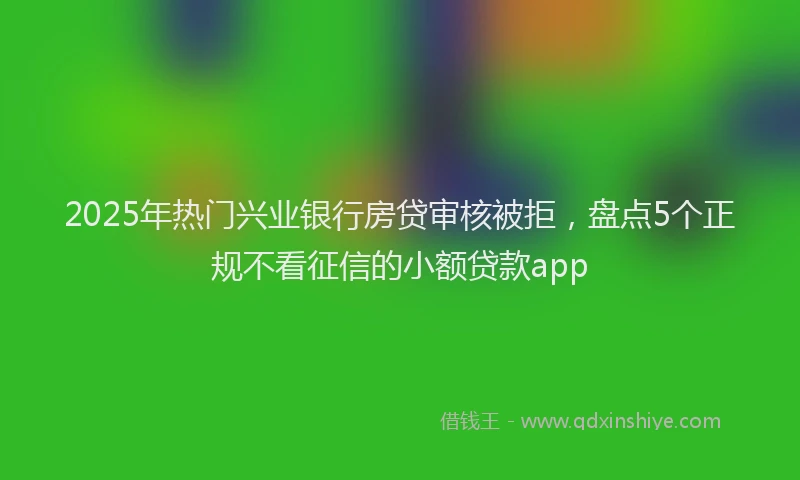 2025年热门兴业银行房贷审核被拒，盘点5个正规不看征信的小额贷款app
