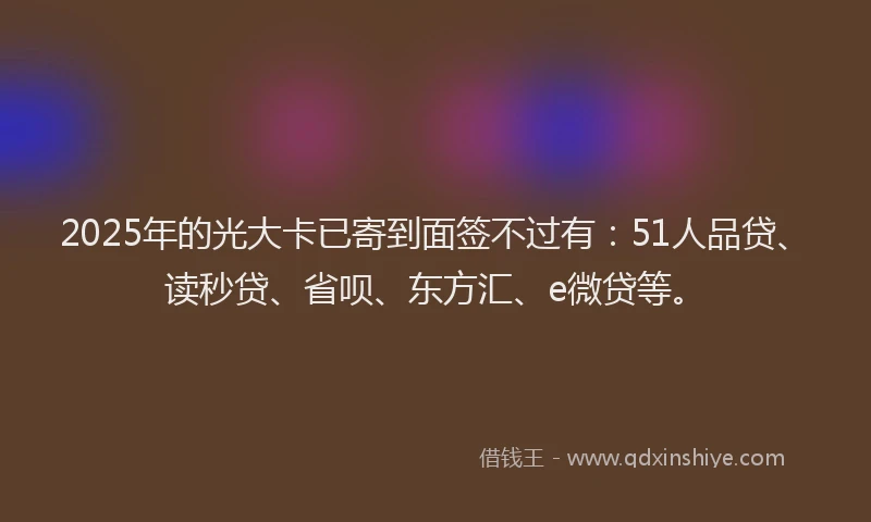 2025年的光大卡已寄到面签不过有：51人品贷、读秒贷、省呗、东方汇、e微贷等。