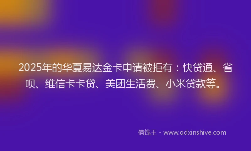 2025年的华夏易达金卡申请被拒有：快贷通、省呗、维信卡卡贷、美团生活费、小米贷款等。