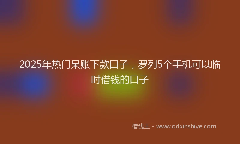 2025年热门呆账下款口子，罗列5个手机可以临时借钱的口子