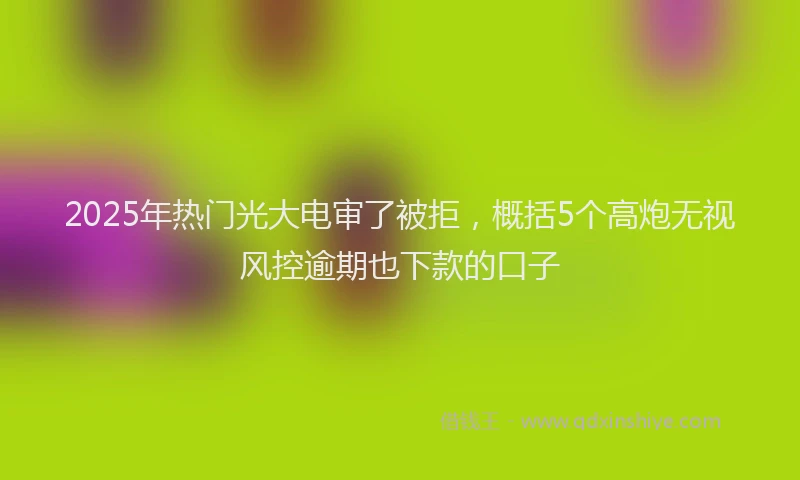 2025年热门光大电审了被拒，概括5个高炮无视风控逾期也下款的口子