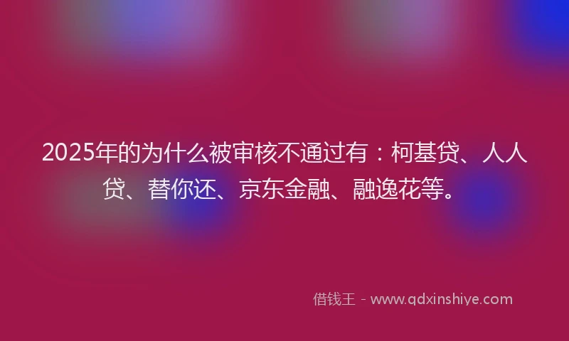 2025年的为什么被审核不通过有：柯基贷、人人贷、替你还、京东金融、融逸花等。