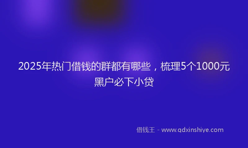 2025年热门借钱的群都有哪些，梳理5个1000元黑户必下小贷