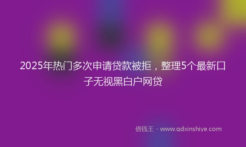 2025年热门多次申请贷款被拒，整理5个最新口子无视黑白户网贷