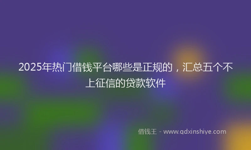 2025年热门借钱平台哪些是正规的，汇总五个不上征信的贷款软件