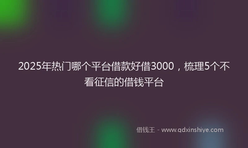 2025年热门哪个平台借款好借3000，梳理5个不看征信的借钱平台