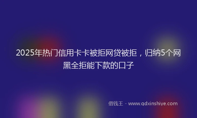 2025年热门信用卡卡被拒网贷被拒，归纳5个网黑全拒能下款的口子
