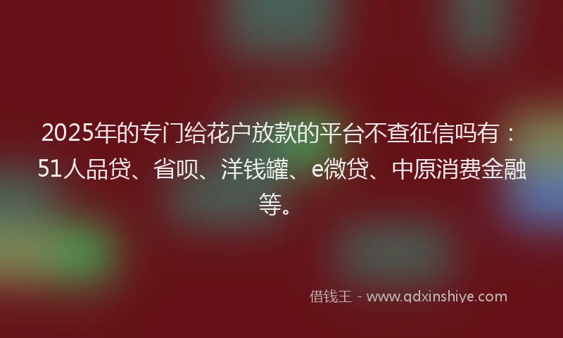 2025年的专门给花户放款的平台不查征信吗有：51人品贷、省呗、洋钱罐、e微贷、中原消费金融等。