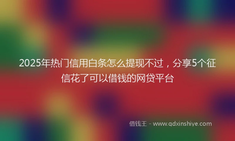 2025年热门信用白条怎么提现不过，分享5个征信花了可以借钱的网贷平台
