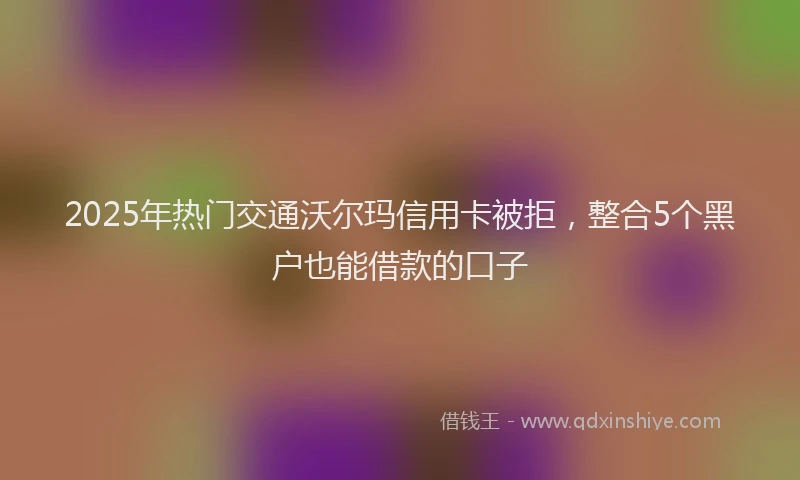 2025年热门交通沃尔玛信用卡被拒，整合5个黑户也能借款的口子